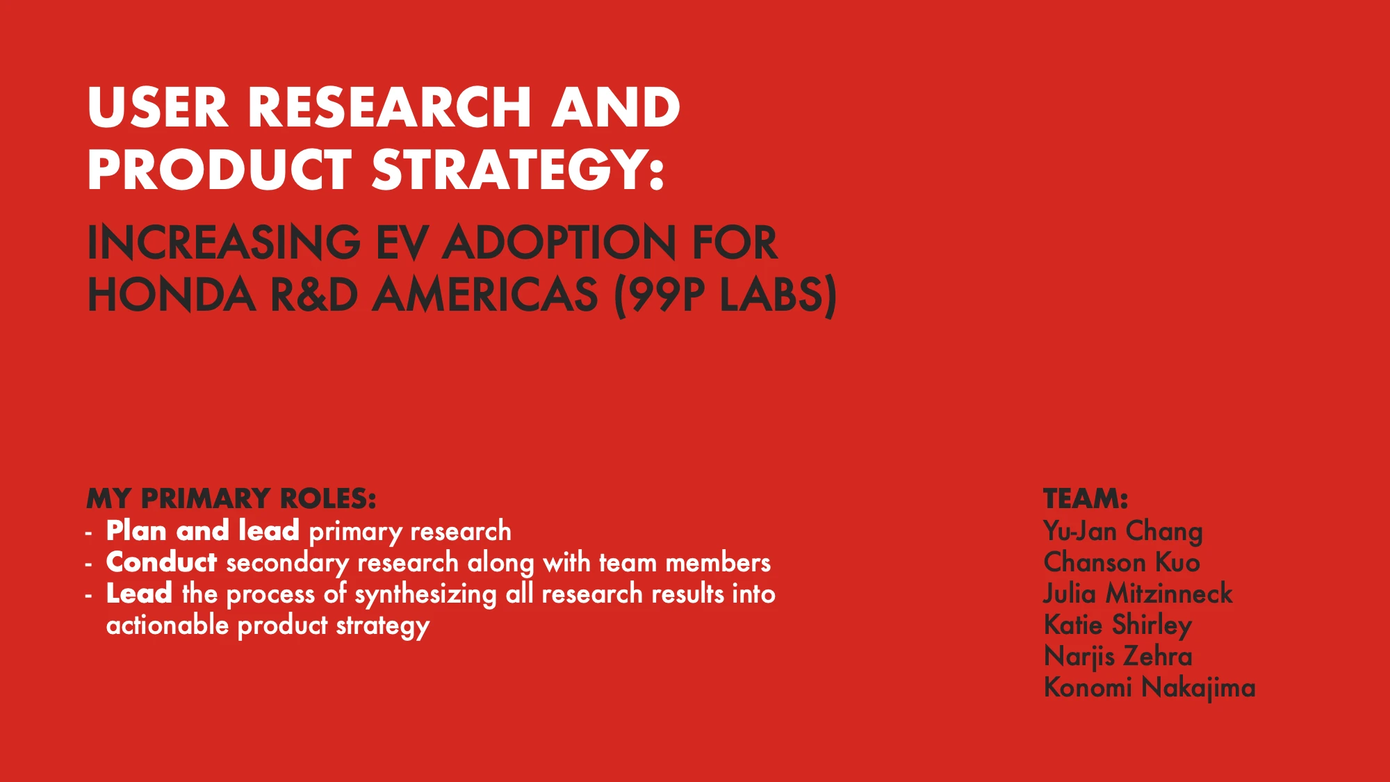 AI-generated alt text
English: Title slide on a red background: “User research and product strategy: increasing EV adoption for Honda R&D Americas (99P Labs).” It lists my primary roles (plan and lead primary research, conduct secondary research with teammates, lead synthesis into actionable product strategy) and the six-person team: Yu-Jan Chang, Chanson Kuo, Julia Mitzinneck, Katie Shirley, Narjis Zehra and Konomi Nakajima.
日本語：赤い背景のタイトルスライド。「ユーザーリサーチとプロダクト戦略：Honda R&D Americas（99P Labs）のEV普及に向けて」。左下に自分の主な役割（一次調査の計画とリード、チームと進める二次調査、調査結果をプロダクト戦略にまとめる統合のリード）、右下に6人のチームメンバー（Yu-Jan Chang、Chanson Kuo、Julia Mitzinneck、Katie Shirley、Narjis Zehra、中島このみ）が書かれている。