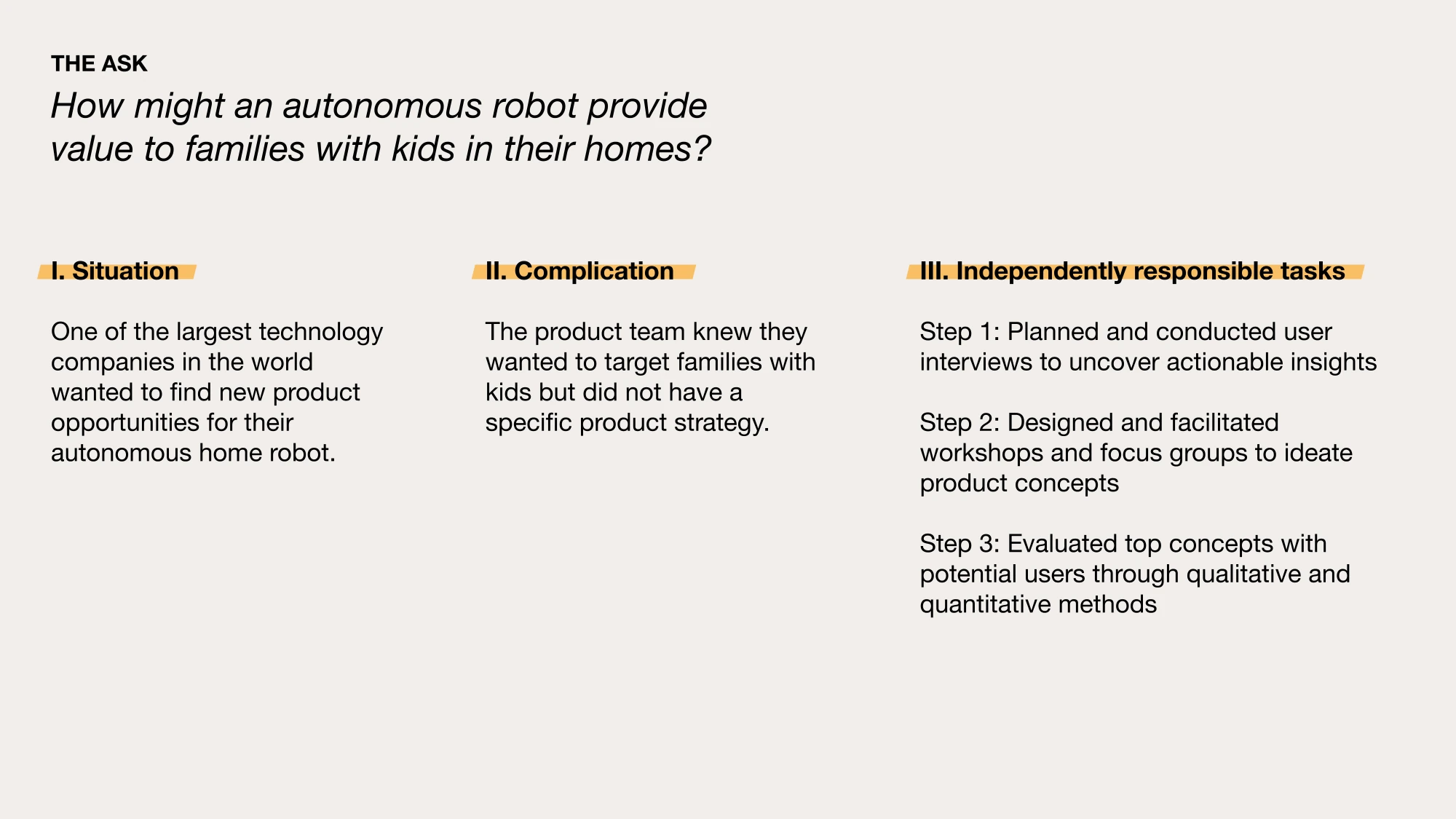 AI-generated alt text
English: Slide “The ask: How might an autonomous robot provide value to families with kids in their homes?” Three columns: the situation (a large tech company wanted new product opportunities for its home robot); the complication (the team wanted to target families with kids but had no specific strategy); and my independently responsible tasks (user interviews, workshops and focus groups to ideate concepts, and evaluating top concepts with users).
日本語：「依頼内容：自律型ロボットは、子どものいる家庭でどんな価値を生めるか？」のスライド。3列構成で、状況（世界有数のテクノロジー企業が、家庭用ロボットの新しい製品機会を探していた）、課題（子どものいる家庭を狙うことは決まっていたが、具体的な戦略がなかった）、自分が任された仕事（ユーザーインタビュー、アイデアを出すワークショップとフォーカスグループ、有望なコンセプトのユーザー評価）を説明している。