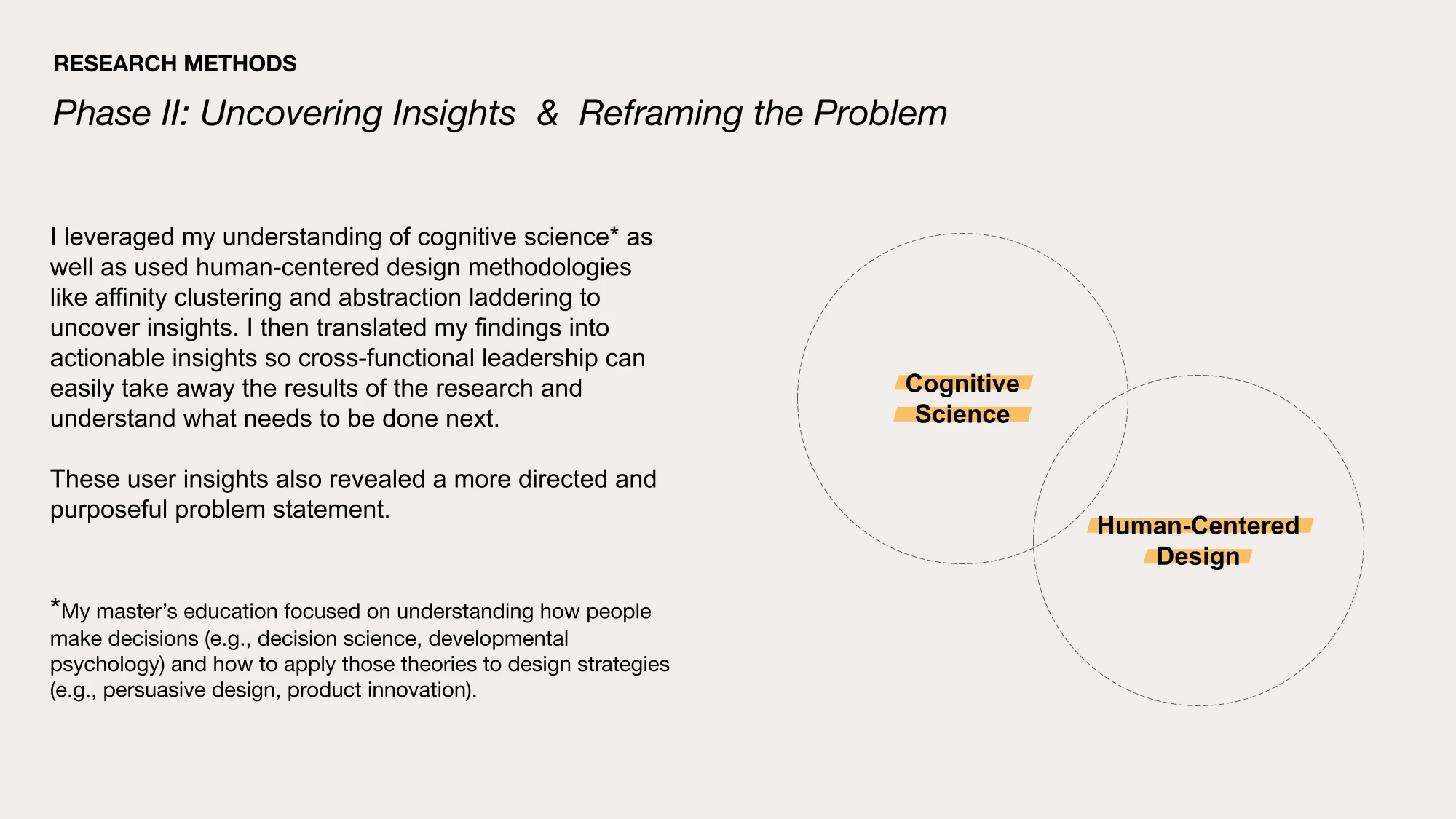 AI-generated alt text
English: Slide “Research methods, Phase II: Uncovering insights and reframing the problem.” Text explains using cognitive science and human-centered design methods such as affinity clustering and abstraction laddering to turn findings into actionable insights and a more focused problem statement. Two overlapping dashed circles read “Cognitive science” and “Human-centered design.” A footnote describes a master’s education in decision science and developmental psychology.
日本語：フェーズ2「インサイトの発見と問いの再設定」のスライド。認知科学の知識と、アフィニティ・クラスタリングや抽象化のはしごといった人間中心設計の手法を組み合わせ、発見をチームが動きやすいインサイトにまとめて、より焦点の定まった問いを見つけたと説明している。右には「認知科学」と「人間中心設計」の円が重なる図があり、下の脚注では、意思決定の科学や発達心理学を学んだ修士課程に触れている。