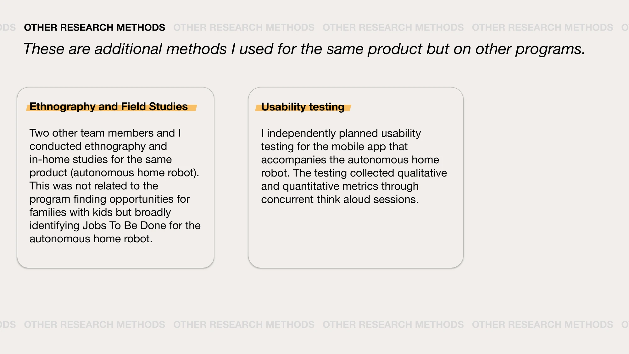 AI-generated alt text
English: Slide “Other research methods,” additional methods used for the same product on other programs. Ethnography and field studies: in-home studies with two teammates to identify jobs to be done for the home robot. Usability testing: independently planned think-aloud testing for the robot’s companion mobile app.
日本語：「その他のリサーチ手法」のスライド。同じ製品の別のプログラムで使った手法を2枚のカードで紹介している。エスノグラフィーとフィールド調査（チームの2人と家庭を訪ね、家庭用ロボットのJobs To Be Doneを探った）と、ユーザビリティテスト（ロボットに付属するアプリを対象に、思考発話法で行うテストを自分で計画した）。